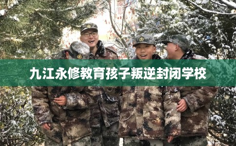 九江永修教育孩子叛逆封闭学校