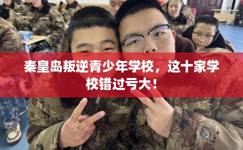 秦皇岛叛逆青少年学校，这十家学校错过亏大！