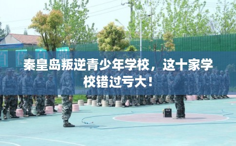 秦皇岛叛逆青少年学校，这十家学校错过亏大！