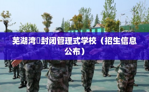 芜湖湾沚封闭管理式学校(招生信息公布) 芜湖湾沚封闭管理式学校(招生信息公布)