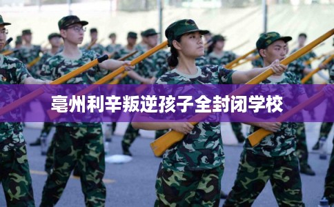亳州利辛叛逆孩子全封闭学校