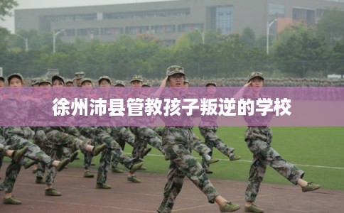 徐州沛县管教孩子叛逆的学校