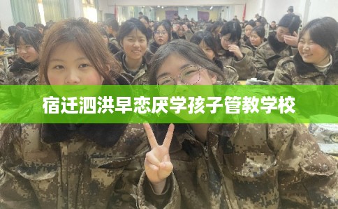 宿迁泗洪早恋厌学孩子管教学校