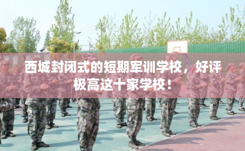 西城封闭式的短期军训学校，好评极高这十家学校！