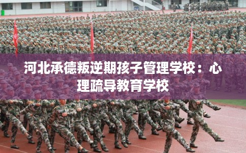 河北承德叛逆期孩子管理学校:心理疏导教育学校 河北承德叛逆期孩子管理学校:心理疏导教育学校