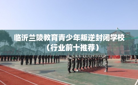 临沂兰陵教育青少年叛逆封闭学校(行业前十推荐) 临沂兰陵教育青少年叛逆封闭学校(行业前十推荐)