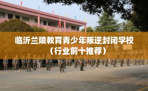 临沂兰陵教育青少年叛逆封闭学校（行业前十推荐）
