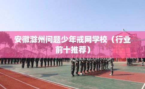 安徽滁州问题少年戒网学校（行业前十推荐）