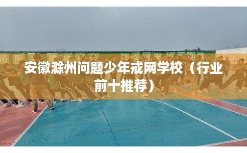 安徽滁州问题少年戒网学校（行业前十推荐）