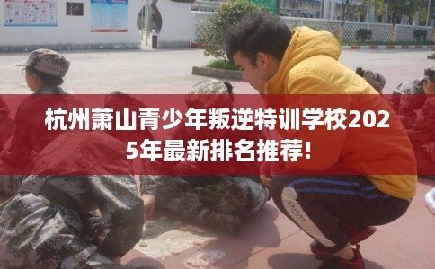 杭州萧山青少年叛逆特训学校2025年最新排名推荐!