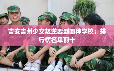 吉安吉州少女叛逆要到哪种学校:排行榜名单前十 吉安吉州少女叛逆要到哪种学校:排行榜名单前十