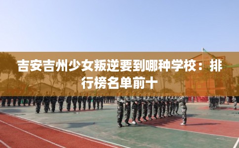吉安吉州少女叛逆要到哪种学校:排行榜名单前十 吉安吉州少女叛逆要到哪种学校:排行榜名单前十