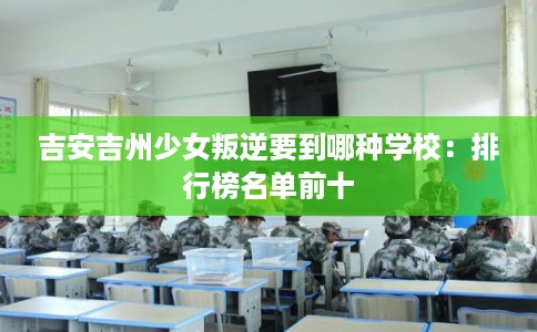 吉安吉州少女叛逆要到哪种学校：排行榜名单前十