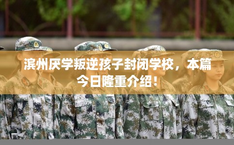 滨州厌学叛逆孩子封闭学校，本篇今日隆重介绍！