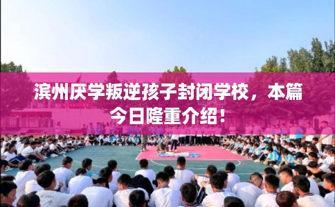 滨州厌学叛逆孩子封闭学校，本篇今日隆重介绍！