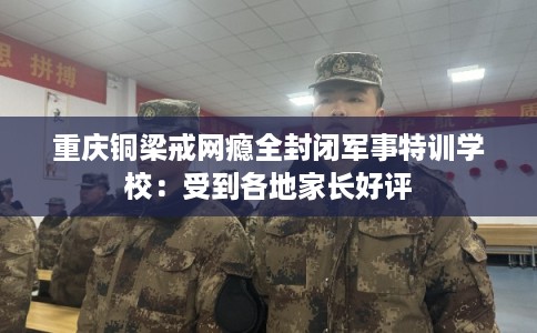 重庆铜梁戒网瘾全封闭军事特训学校：受到各地家长好评