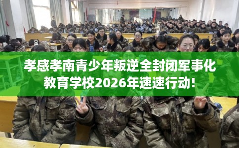 孝感孝南青少年叛逆全封闭军事化教育学校2026年速速行动!