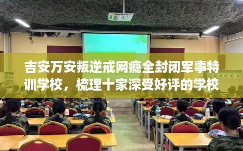 吉安万安叛逆戒网瘾全封闭军事特训学校，梳理十家深受好评的学校！
