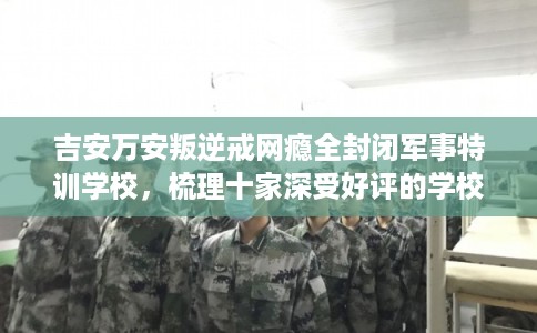 吉安万安叛逆戒网瘾全封闭军事特训学校，梳理十家深受好评的学校！