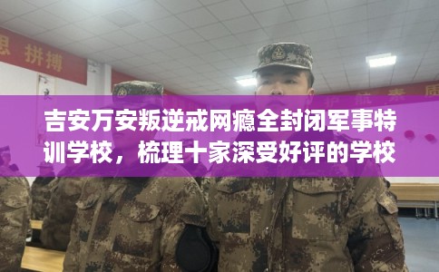 吉安万安叛逆戒网瘾全封闭军事特训学校，梳理十家深受好评的学校！