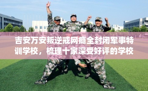 吉安万安叛逆戒网瘾全封闭军事特训学校，梳理十家深受好评的学校！
