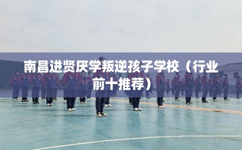 南昌进贤厌学叛逆孩子学校（行业前十推荐）