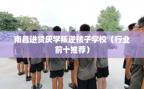南昌进贤厌学叛逆孩子学校（行业前十推荐）