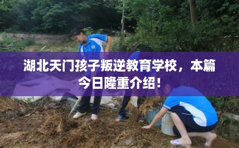湖北天门孩子叛逆教育学校，本篇今日隆重介绍！
