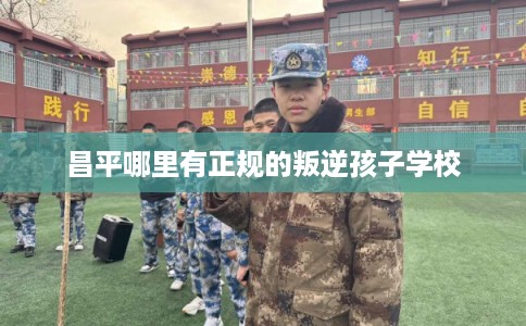 昌平哪里有正规的叛逆孩子学校