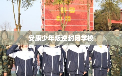 安康少年叛逆封闭学校 安康少年叛逆封闭学校