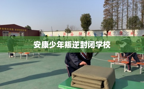 安康少年叛逆封闭学校