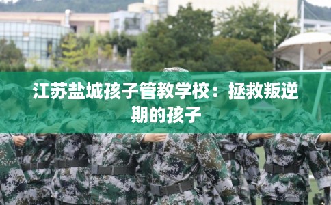 江苏盐城孩子管教学校:拯救叛逆期的孩子 江苏盐城孩子管教学校:拯救叛逆期的孩子