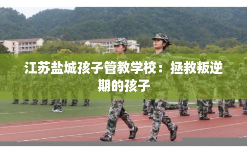 江苏盐城孩子管教学校：拯救叛逆期的孩子