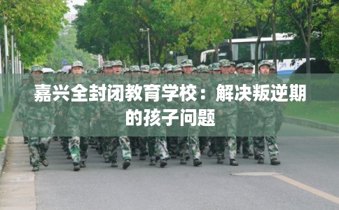 嘉兴全封闭教育学校：解决叛逆期的孩子问题
