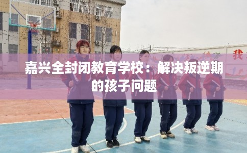 嘉兴全封闭教育学校：解决叛逆期的孩子问题