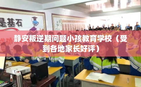 静安叛逆期问题小孩教育学校（受到各地家长好评）