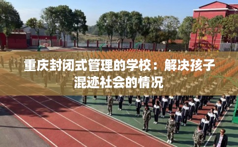 重庆封闭式管理的学校：解决孩子混迹社会的情况