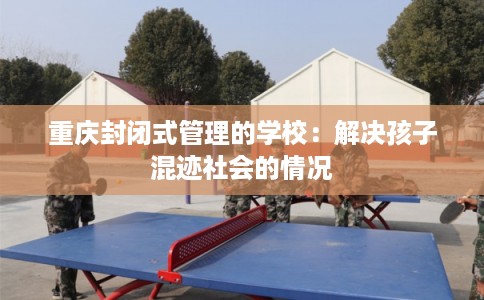 重庆封闭式管理的学校：解决孩子混迹社会的情况