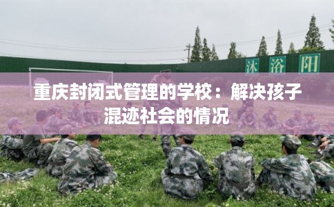 重庆封闭式管理的学校：解决孩子混迹社会的情况