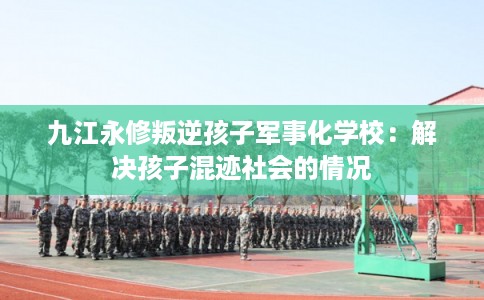 九江永修叛逆孩子军事化学校：解决孩子混迹社会的情况
