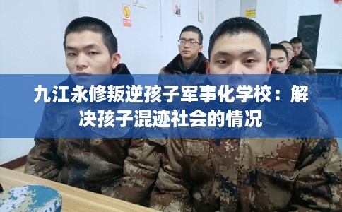 九江永修叛逆孩子军事化学校：解决孩子混迹社会的情况