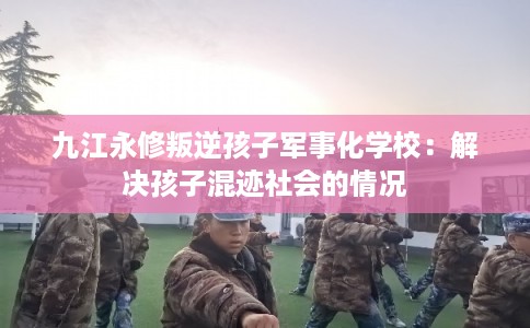 九江永修叛逆孩子军事化学校：解决孩子混迹社会的情况