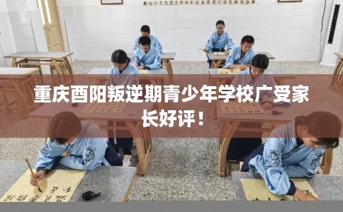 重庆酉阳叛逆期青少年学校广受家长好评！