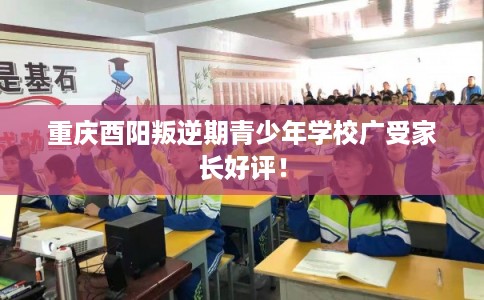 重庆酉阳叛逆期青少年学校广受家长好评！
