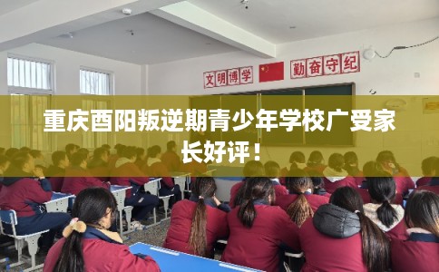 重庆酉阳叛逆期青少年学校广受家长好评！