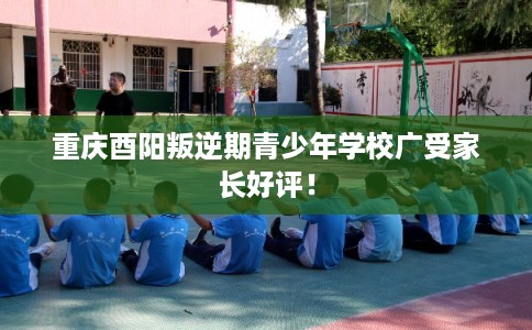 重庆酉阳叛逆期青少年学校广受家长好评！