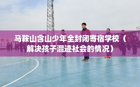 马鞍山含山少年全封闭寄宿学校（解决孩子混迹社会的情况）