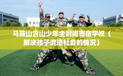 马鞍山含山少年全封闭寄宿学校（解决孩子混迹社会的情况）