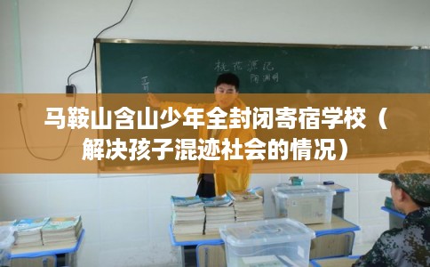 马鞍山含山少年全封闭寄宿学校（解决孩子混迹社会的情况）