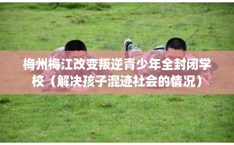 梅州梅江改变叛逆青少年全封闭学校（解决孩子混迹社会的情况）